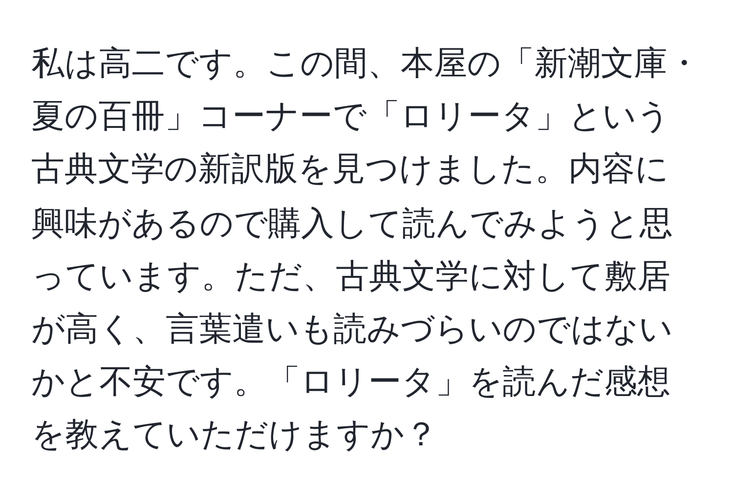 私は高二です。この間、本屋の「新潮文庫・夏の百冊」コーナーで「ロリータ」という古典文学の新訳版を見つけました。内容に興味があるので購入して読んでみようと思っています。ただ、古典文学に対して敷居が高く、言葉遣いも読みづらいのではないかと不安です。「ロリータ」を読んだ感想を教えていただけますか？