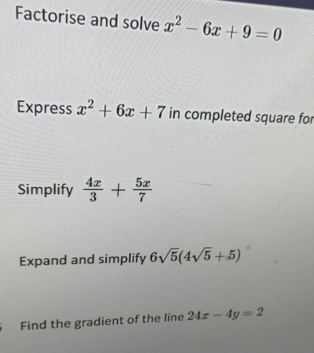 Factorise and solve x^2-6x+9=0
Express x^2+6x+7 in completed square for 
Simplify  4x/3 + 5x/7 
Expand and simplify 6sqrt(5)(4sqrt(5)+5)
Find the gradient of the line 24x-4y=2