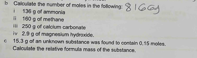 Calculate the number of moles in the following: 
i 136 g of ammonia 
ii 160 g of methane 
iii 250 g of calcium carbonate 
iv 2.9 g of magnesium hydroxide. 
c 15.3 g of an unknown substance was found to contain 0.15 moles. 
Calculate the relative formula mass of the substance.