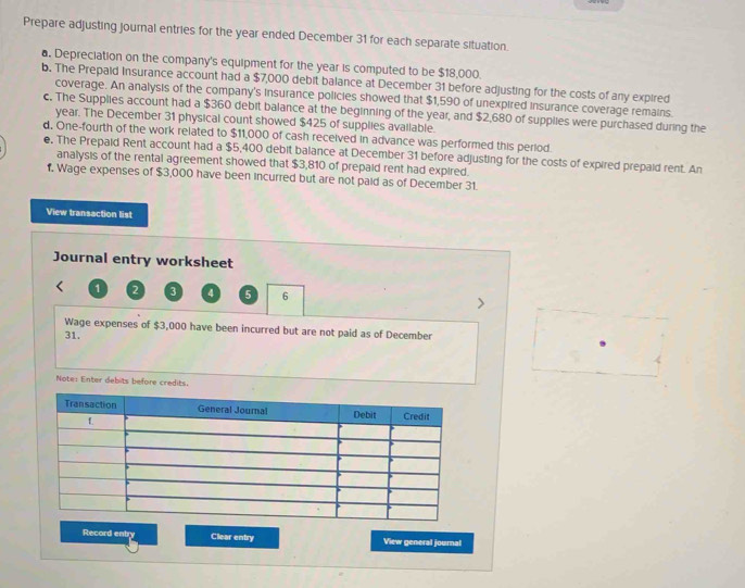 Prepare adjusting journal entries for the year ended December 31 for each separate situation. 
a. Depreciation on the company's equipment for the year is computed to be $18,000. 
b. The Prepaid Insurance account had a $7,000 debit balance at December 31 before adjusting for the costs of any expired 
coverage. An analysis of the company's insurance policies showed that $1,590 of unexpired insurance coverage remains. 
c. The Supplies account had a $360 debit balance at the beginning of the year, and $2,680 of supplies were purchased during the
year. The December 31 physical count showed $425 of supplies available. 
d, One-fourth of the work related to $11,000 of cash received in advance was performed this period. 
e. The Prepaid Rent account had a $5,400 debit balance at December 31 before adjusting for the costs of expired prepaid rent. An 
analysis of the rental agreement showed that $3,810 of prepaid rent had expired. 
1, Wage expenses of $3,000 have been incurred but are not paid as of December 31. 
View transaction list 
Journal entry worksheet
1 2 3 4 5 6
Wage expenses of $3,000 have been incurred but are not paid as of December 
31. 
Note: Enter debits before credits. 
Record entry Clear entry View general journal