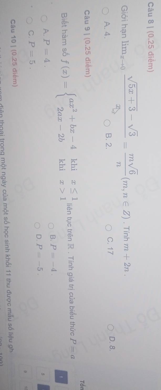 Giới hạn limlimits _xto 0 (sqrt(5x+3)-sqrt(3))/x = msqrt(6)/n (m,n∈ Z). Tính m+2n.
A. 4. B. 2.
C. 17 D. 8.
Câu 9 | (0.25 điểm)
Tổn
khi
Biết hàm số f(x)=beginarrayl ax^2+bx-4 2ax-2bendarray. khi beginarrayr x≤ 1 x>1endarray liên tục trên R. Tính giá trị của biểu thức P=a
1
B. P=-4.
A. P=4.
D. P=-5. 
5
C. P=5. 
9 10
Câu 10 | (0.25 điểm)
Am điện thoai trong một ngày của một số học sinh khối 11 thu được mẫu số liệu ghi