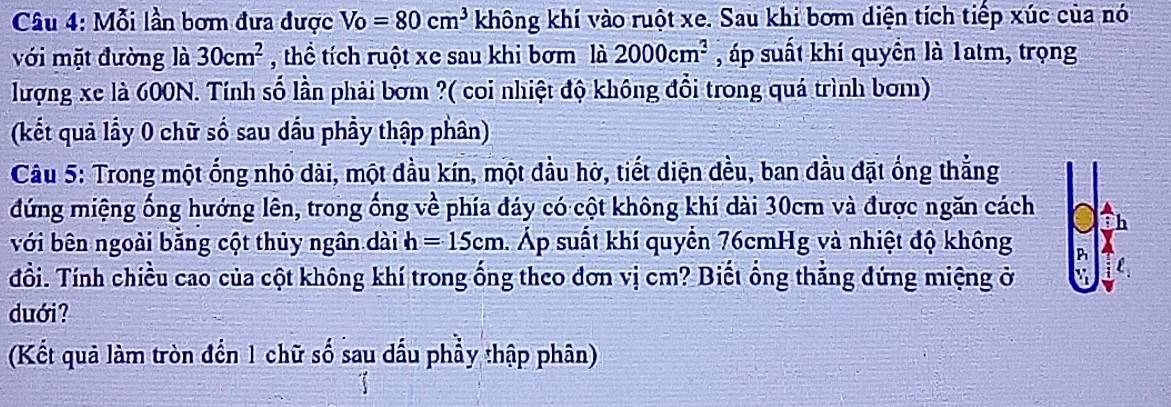 Mỗi lần bơm đưa được Vo=80cm^3 không khí vào ruột xe. Sau khi bơm diện tích tiếp xúc của nó 
với mặt đường là 30cm^2 , thể tích ruột xe sau khi bơm là 2000cm^3 , áp suất khí quyền là 1atm, trọng 
lượng xe là 600N. Tính số lần phải bơm ?( coi nhiệt độ không đổi trong quá trình bơm) 
(kết quả lầy 0 chữ số sau dấu phầy thập phân) 
Câu 5: Trong một ống nhỏ dài, một đầu kín, một đầu hở, tiết diện đều, ban dầu đặt ống thẳng 
đứng miệng ống hướng lên, trong ống về phía đáy có cột không khí dài 30cm và được ngăn cách h 
với bên ngoài bằng cột thủy ngân dài h=15cm 1. Áp suất khí quyển 76cmHg và nhiệt độ không B 
đổi. Tính chiều cao của cột không khí trong ống theo đơn vị cm? Biết ổng thẳng đứng miệng ở : 
duới? 
(Kết quả làm tròn đến 1 chữ số sau dầu phẩy thập phân)