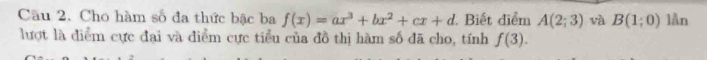 Cho hàm số đa thức bậc ba f(x)=ax^3+bx^2+cx+d Biết điểm A(2;3) và B(1;0) lần 
lượt là diểm cực đại và điểm cực tiểu của đồ thị hàm số đã cho, tính f(3).