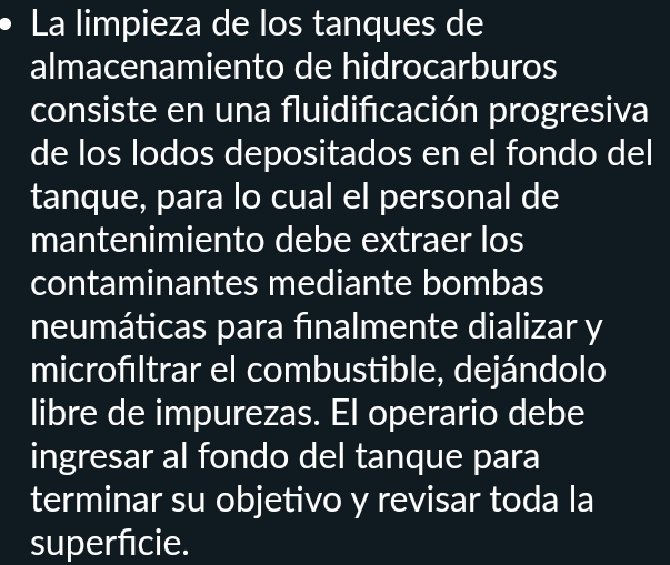 La limpieza de los tanques de 
almacenamiento de hidrocarburos 
consiste en una fluidificación progresiva 
de los lodos depositados en el fondo del 
tanque, para lo cual el personal de 
mantenimiento debe extraer los 
contaminantes mediante bombas 
neumáticas para finalmente dializar y 
microfıltrar el combustible, dejándolo 
libre de impurezas. El operario debe 
ingresar al fondo del tanque para 
terminar su objetivo y revisar toda la 
superfcie.