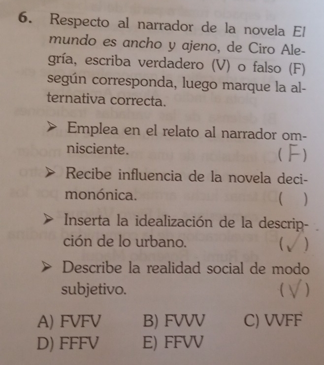 Respecto al narrador de la novela El
mundo es ancho y ajeno, de Ciro Ale-
gría, escriba verdadero (V) o falso (F)
según corresponda, luego marque la al-
ternativa correcta.
Emplea en el relato al narrador om-
nisciente.

Recibe influencia de la novela deci-
monónica.
 )
Inserta la idealización de la descrip-
ción de lo urbano.
( ,
Describe la realidad social de modo
subjetivo. C
A) FVFV B) FVVV C) VVFF
D) FFFV E) FFVV