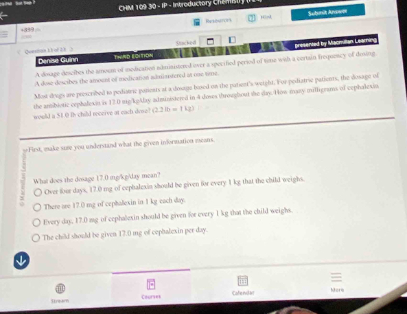 c0PM Sat Sep?
CHM 109 30 - IP - Introductor Che m t r 
Resounces Hind
+899 Submit Answer
?500
< Queston 1t of 21 > Stacked
Denise Guinn THIRD EDITION presented by Macmillan Learning
A dosage descibes the amount of medication administered over a specified period of time with a certain frequency of dosing.
A dose descibes the amount of medication administered at one time.
Most drugs are prescribed to pediatric patients at a dosage based on the patient's weight. For pediatric patients, the dosage of
the antibiotic cephalexin is 17.0 mg/kgAlay administered in 4 doses throughout the day. How many milligrams of cephalexin
would a 51.0 lb child receive at each dose? (2.2lb=1kg)
First, make sure you understand what the given information means.
What does the dosage 17.0 mg/kg/day mean?
Over four days, 17.0 mg of cephalexin should be given for every 1 kg that the child weighs.
There are 17.0 mg of cephalexin in 1 kg each day.
Every day, 17.0 mg of cephalexin should be given for every 1 kg that the child weighs.
The child should be given 17.0 mg of cephalexin per day.
↓
: 1
Stream Courses Calendar More