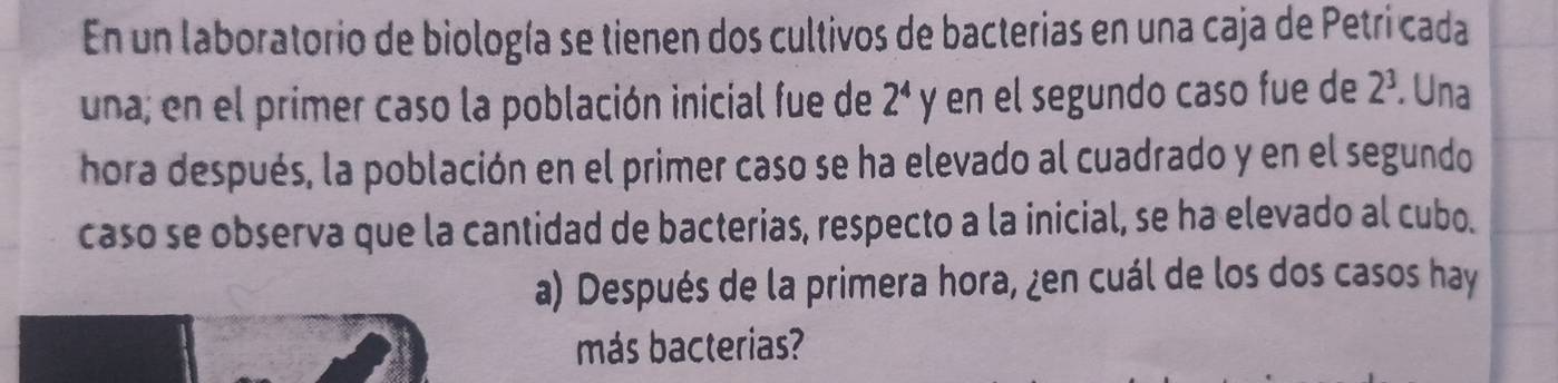 En un laboratorio de biología se tienen dos cultivos de bacterias en una caja de Petri cada 
una; en el primer caso la población inicial fue de 2^4 y en el segundo caso fue de 2^3. Una 
hora después, la población en el primer caso se ha elevado al cuadrado y en el segundo 
caso se observa que la cantidad de bacterias, respecto a la inicial, se ha elevado al cubo. 
a) Después de la primera hora, ¿en cuál de los dos casos hay 
más bacterias?