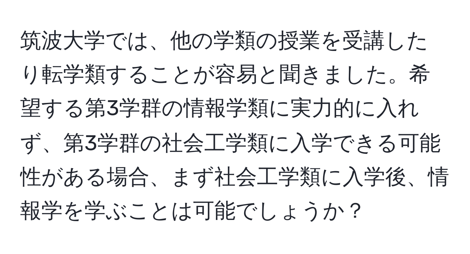 筑波大学では、他の学類の授業を受講したり転学類することが容易と聞きました。希望する第3学群の情報学類に実力的に入れず、第3学群の社会工学類に入学できる可能性がある場合、まず社会工学類に入学後、情報学を学ぶことは可能でしょうか？