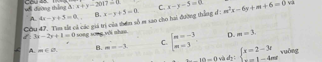 Tông
với đường thẳng a :x+y-2017=0.
A. 4x-y+5=0. B. x-y+5=0. C. x-y-5=0. 
Cầu 47. Tìm tất cả các giá trị của tham số m sao cho hai đường thẳng đ: m^2x-6y+m+6=0 và
d':3x-2y+1=0 song song với nhau.
C. beginarrayl m=-3 m=3endarray.. D. m=3.
A. m∈ varnothing.
B. m=-3.
2x-10=0 và d_2:beginarrayl x=2-3t y=1-4mtendarray. vuông