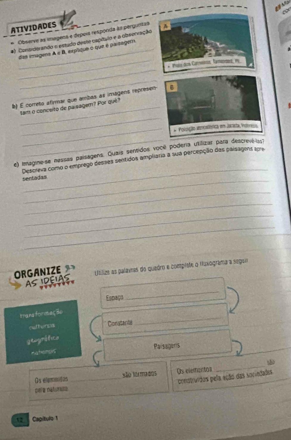 con 
ATIVIDADES A 
) Considerando o estudo deste cspítulo e a observação Observe as imagens e depois responda às pergunitas 
_ 
_das imagens A e B, expliqué o que é parsagem 
_ 
* Praie des Caterón, Taenderz, PS 
_ 
b) É correto afirmar que ambas as imagens represen- B 
_ 
tam o conceito de paisagem? Por qué? 
_* Poluição amoistérica em Jacauta, Indónesia 
_ 
_ 
c) Irnagine-se nessas paisagens. Quais sentidos você poderia utilizar para descrevé-las? 
Descreva como o emprego desses sentidos ampliaria a sua percepção das paisagens apre 
sentadas 
_ 
_ 
_ 
_ 
ORGANIZE 
Ublize as palavras do quadro e complete o fluxograma a seguir 
AS IDEIAS 
Espaço 
_ 
_ 
trans formeção 
refterps Constante 
geogrófico 
_ 
natensis Paisagens 
Os elementos _são tormados Os elementos _são 
construidos pela ação das sociedades 
pela naturasa 
12 Capítuio 1