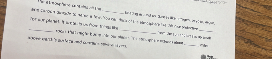 The atmosphere contains all the floating around us. Gasses like nitrogen, oxygen, argon, 
and carbon dioxide to name a few. You can think of the atmosphere like this nice protective 
_for our planet. It protects us from things like_ from the sun and breaks up small 
rocks that might bump into our planet. The atmosphere extends about_ miles 
above earth’s surface and contains several layers. 
MAD