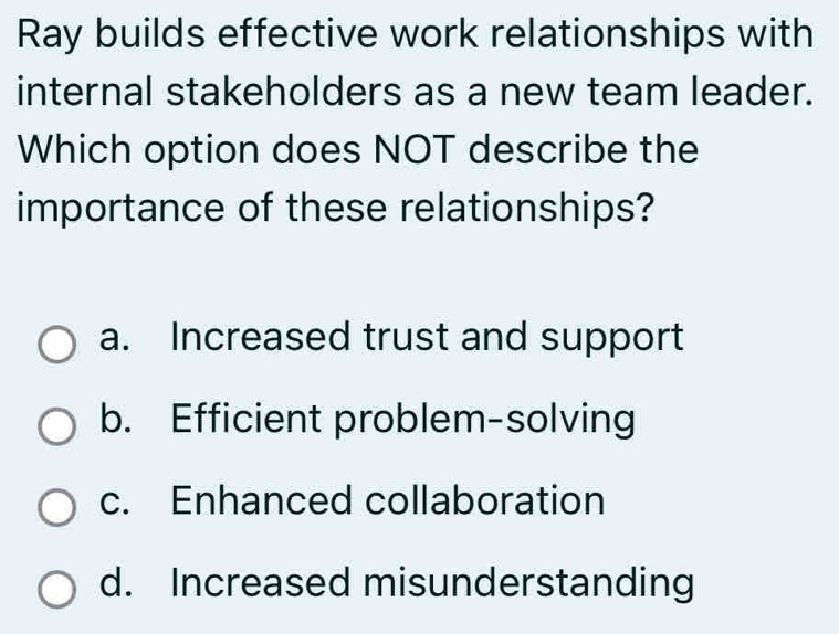 Ray builds effective work relationships with
internal stakeholders as a new team leader.
Which option does NOT describe the
importance of these relationships?
a. Increased trust and support
b. Efficient problem-solving
c. Enhanced collaboration
d. Increased misunderstanding