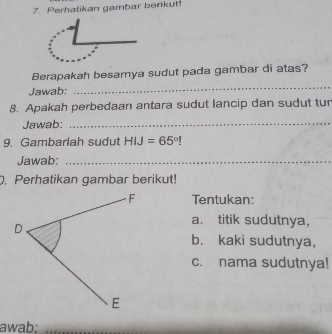 Perhatikan gambar berikut! 
Berapakah besarnya sudut pada gambar di atas? 
Jawab: 
_ 
8. Apakah perbedaan antara sudut lancip dan sudut tur 
Jawab: 
_ 
9. Gambarlah sudut HIJ=65°!
Jawab:_ 
. Perhatikan gambar berikut! 
Tentukan: 
a. titik sudutnya, 
b. kaki sudutnya, 
c. nama sudutnya! 
awab:_