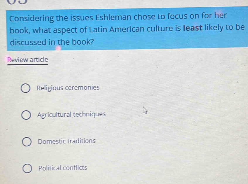 Considering the issues Eshleman chose to focus on for her
book, what aspect of Latin American culture is least likely to be
discussed in the book?
Review article
Religious ceremonies
Agricultural techniques
Domestic traditions
Political conflicts