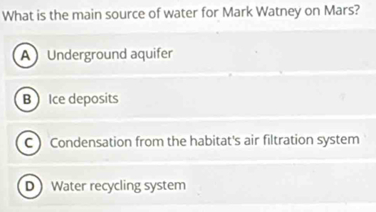 What is the main source of water for Mark Watney on Mars?
A Underground aquifer
B  Ice deposits
C  Condensation from the habitat's air filtration system
D Water recycling system