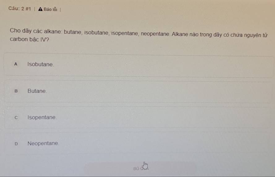 2 #1 Báo lỗi
Cho dãy các alkane: butane, isobutane, isopentane, neopentane. Alkane nào trong dãy có chứa nguyên tử
carbon bậc IV?
A Isobutane.
B Butane.
c Isopentane.
D Neopentane.
Bộ