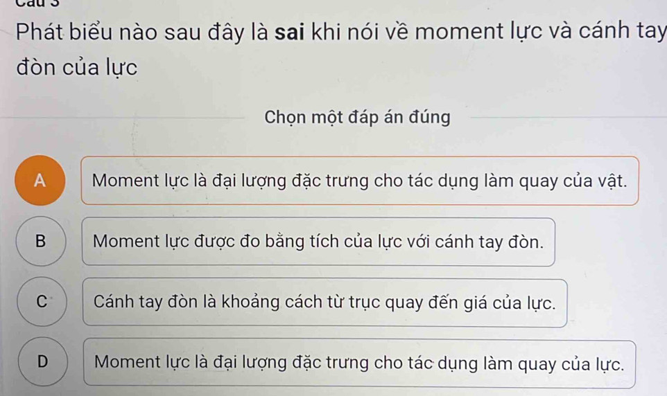 Phát biểu nào sau đây là sai khi nói về moment lực và cánh tay
đòn của lực
Chọn một đáp án đúng
A Moment lực là đại lượng đặc trưng cho tác dụng làm quay của vật.
B Moment lực được đo bằng tích của lực với cánh tay đòn.
C Cánh tay đòn là khoảng cách từ trục quay đến giá của lực.
D Moment lực là đại lượng đặc trưng cho tác dụng làm quay của lực.