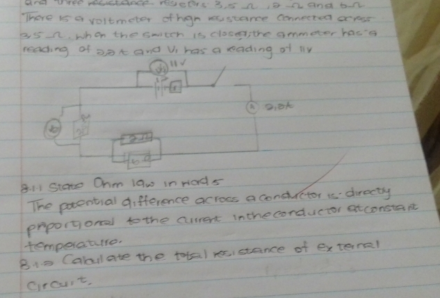 and tre mastance rescers 3 5 a i8a and ban 
There is a voltmeter ofhgn resstance connected oc rear
35 n. when the swtch is close, the ommeter hase 
reading of oat and Vi has a rading of ly
2,0k
8. 11 Stare Ohm law in rads 
The potential difference across a conduictor is directy 
proportional to the current inthecorductor atconstant 
temperature. 
B i0 Cabulate the tota) recistance of extaral 
crourt,