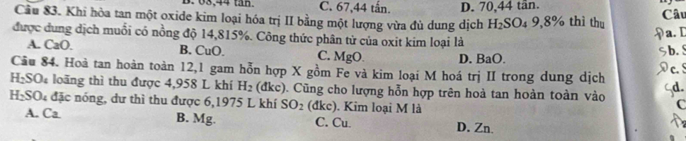 B. 68, 44 tan. C. 67, 44 tấn. D. 70, 44 tân.
Cầu 83. Khi hòa tan một oxide kim loại hóa trị II bằng một lượng vừa đủ dung dịch H_2SO 4 9,8% thì thu Câu
a. D
được ung dịch muỗi có nồng độ 14,815%. Công thức phân từ của oxit kim loại là
A. CaO. B. CuO. C. MgO. D. BaO.
b. S
Cầu 84. Hoà tan hoàn toàn 12,1 gam hỗn hợp X gồm Fe và kim loại M hoá trị II trong dung dịch c. S
H₂SO₄ loãng thì thu được 4,958 L khí H_2 (đkc). Cũng cho lượng hỗn hợp trên hoà tan hoàn toàn vào C
HạSO đặc nóng, dư thì thu được 6,1975 L khí SO_2 (đkc). Kim loại M là
A. Ca B. Mg. C. Cu. D. Zn.