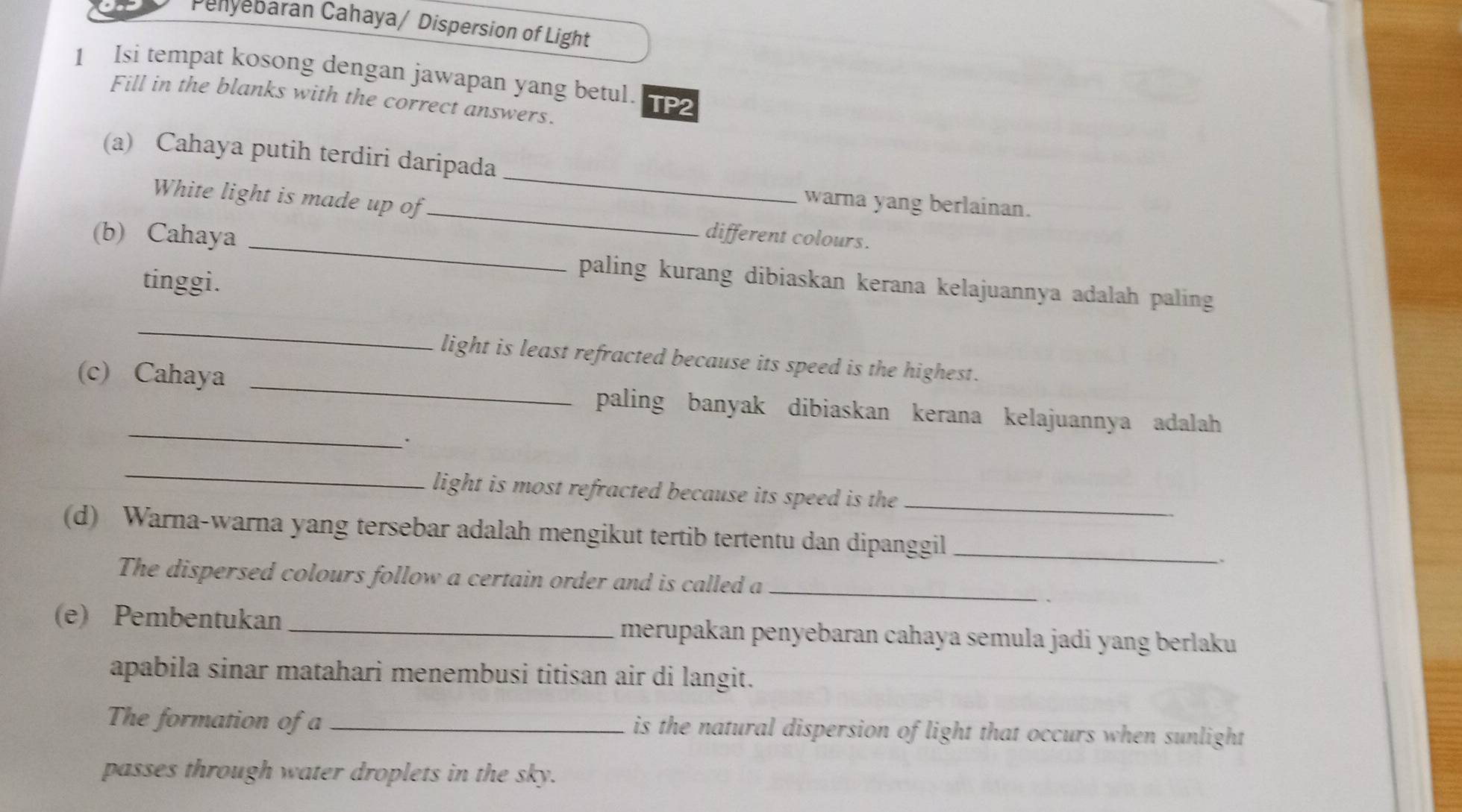 Penyebaran Cahaya/ Dispersion of Light 
1 Isi tempat kosong dengan jawapan yang betul. TP2 
Fill in the blanks with the correct answers. 
(a) Cahaya putih terdiri daripada 
White light is made up of 
_ 
_warna yang berlainan. 
(b) Cahaya _different colours. 
tinggi. 
paling kurang dibiaskan kerana kelajuannya adalah paling 
_ 
light is least refracted because its speed is the highest. 
_ 
(c) Cahaya _paling banyak dibiaskan kerana kelajuannya adalah 
. 
_ 
light is most refracted because its speed is the_ 
(d) Warna-warna yang tersebar adalah mengikut tertib tertentu dan dipanggil_ 、 
The dispersed colours follow a certain order and is called a_ 
(e) Pembentukan _merupakan penyebaran cahaya semula jadi yang berlaku 
apabila sinar matahari menembusi titisan air di langit. 
The formation of a _is the natural dispersion of light that occurs when sunlight 
passes through water droplets in the sky.