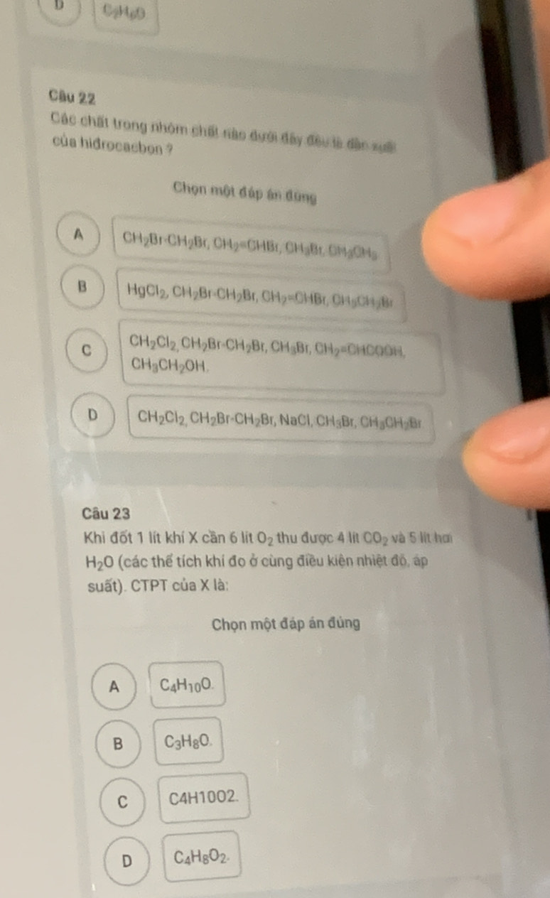 0gMg0
Câu 22
Các chất trong nhóm chất nào dưới đây đều là dân xuấi
của hidrocacbon ?
Chọn một đúp án đùng
A CH_2Br· CH_2Br, CH_2=CHBr, CH_3Br, CH_3CH_3
B HgCl_2, CH_2Br · CH_2Br, CH_2=OHBr, CH_3CH_2Br
C CH_2Cl_2, CH_2Br · CH_2Br, CH_3Br, CH_2=CHCOOH,
CH_3CH_2OH.
D CH_2Cl_2, CH_2Br · CH_2Br, NaCl, CH_3Br, CH_3CH_2Br
Câu 23
Khi đốt 1 lít khí X cần 6 lít O_2 thu được 4 lit CO_2 và 5 lit hơi
H_2O (các thể tích khí đo ở cùng điều kiện nhiệt độ, áp
suất). CTPT của X là:
Chọn một đáp án đủng
A C_4H_10O.
B C_3H_8O.
C C4H10O2.
D C_4H_8O_2.