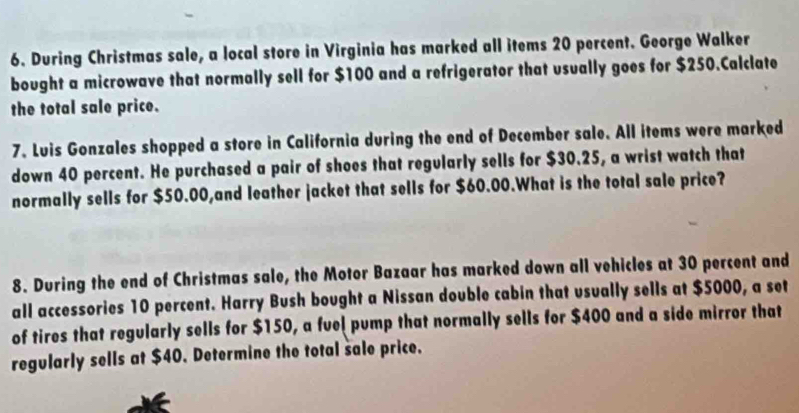 During Christmas sale, a local store in Virginia has marked all items 20 percent. George Walker 
bought a microwave that normally sell for $100 and a refrigerator that usually goes for $250.Calclate 
the total sale price. 
7. Luis Gonzales shopped a store in California during the end of December sale. All items were marked 
down 40 percent. He purchased a pair of shoes that regularly sells for $30.25, a wrist watch that 
normally sells for $50.00,and leather jacket that sells for $60.00.What is the total sale price? 
8. During the end of Christmas sale, the Motor Bazaar has marked down all vehicles at 30 percent and 
all accessories 10 percent. Harry Bush bought a Nissan double cabin that usually sells at $5000, a set 
of tires that regularly sells for $150, a fuel pump that normally sells for $400 and a side mirror that 
regularly sells at $40. Determine the total sale price.