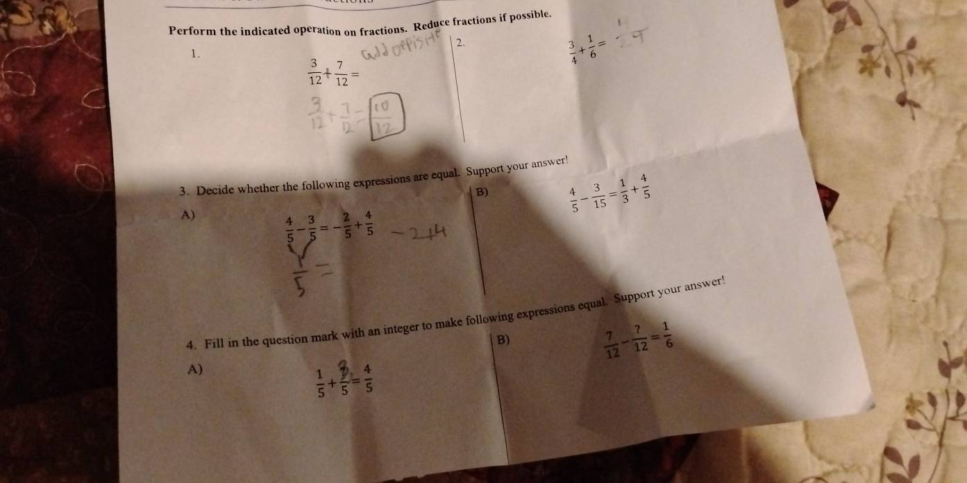 Perform the indicated operation on fractions. Reduce fractions if possible. 
2. 
1.
 3/4 + 1/6 =
 3/12 + 7/12 =
3. Decide whether the following expressions are equal. Support your answer! 
B) 
A)
 4/5 - 3/15 = 1/3 + 4/5 
 4/5 - 3/5 =- 2/5 + 4/5 
4. Fill in the question mark with an integer to make following expressions equal. Support your answer! 
B)
 7/12 - ?/12 = 1/6 
A)
 1/5 + 3/5 = 4/5 