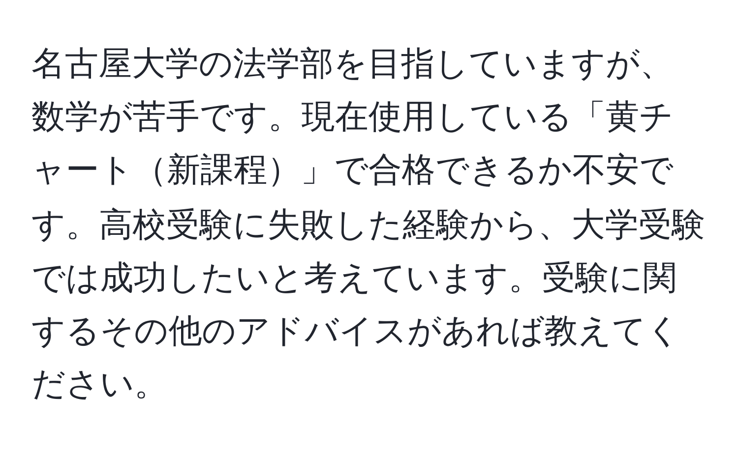 名古屋大学の法学部を目指していますが、数学が苦手です。現在使用している「黄チャート新課程」で合格できるか不安です。高校受験に失敗した経験から、大学受験では成功したいと考えています。受験に関するその他のアドバイスがあれば教えてください。