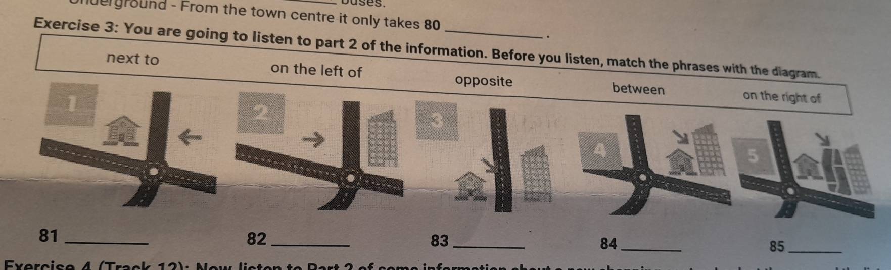 buses. 
erground - From the town centre it only takes 80. 
Exercise 3: You are going to listen to part 2 of the information. Before you listen, match the phrases with the dia 
next to on the left of
81 _
82 _
83 _
84 _
85 _