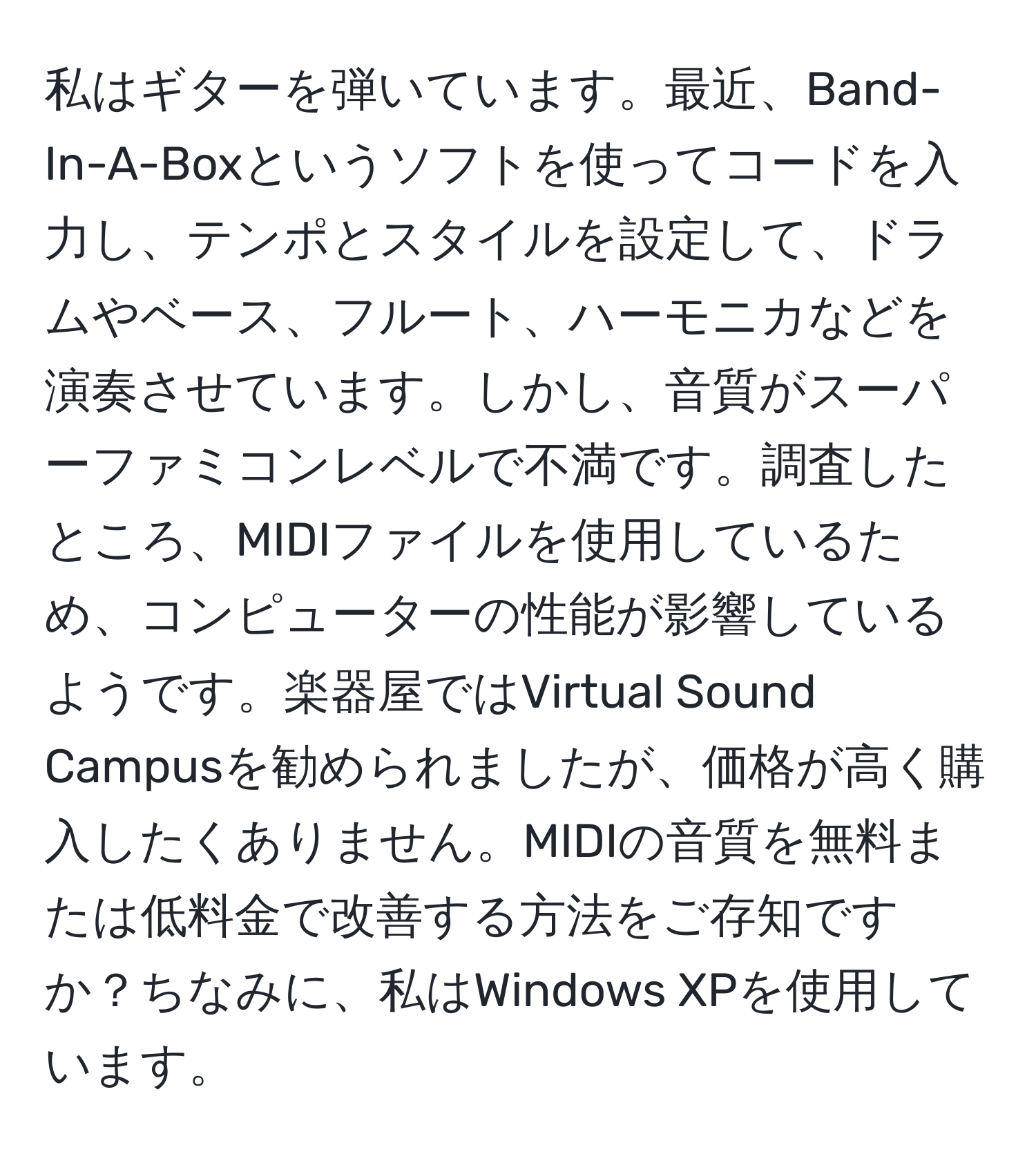 私はギターを弾いています。最近、Band-In-A-Boxというソフトを使ってコードを入力し、テンポとスタイルを設定して、ドラムやベース、フルート、ハーモニカなどを演奏させています。しかし、音質がスーパーファミコンレベルで不満です。調査したところ、MIDIファイルを使用しているため、コンピューターの性能が影響しているようです。楽器屋ではVirtual Sound Campusを勧められましたが、価格が高く購入したくありません。MIDIの音質を無料または低料金で改善する方法をご存知ですか？ちなみに、私はWindows XPを使用しています。