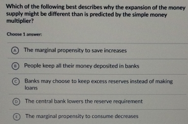 Which of the following best describes why the expansion of the money
supply might be different than is predicted by the simple money
multiplier?
Choose 1 answer:
The marginal propensity to save increases
People keep all their money deposited in banks
Banks may choose to keep excess reserves instead of making
loans
The central bank lowers the reserve requirement
The marginal propensity to consume decreases