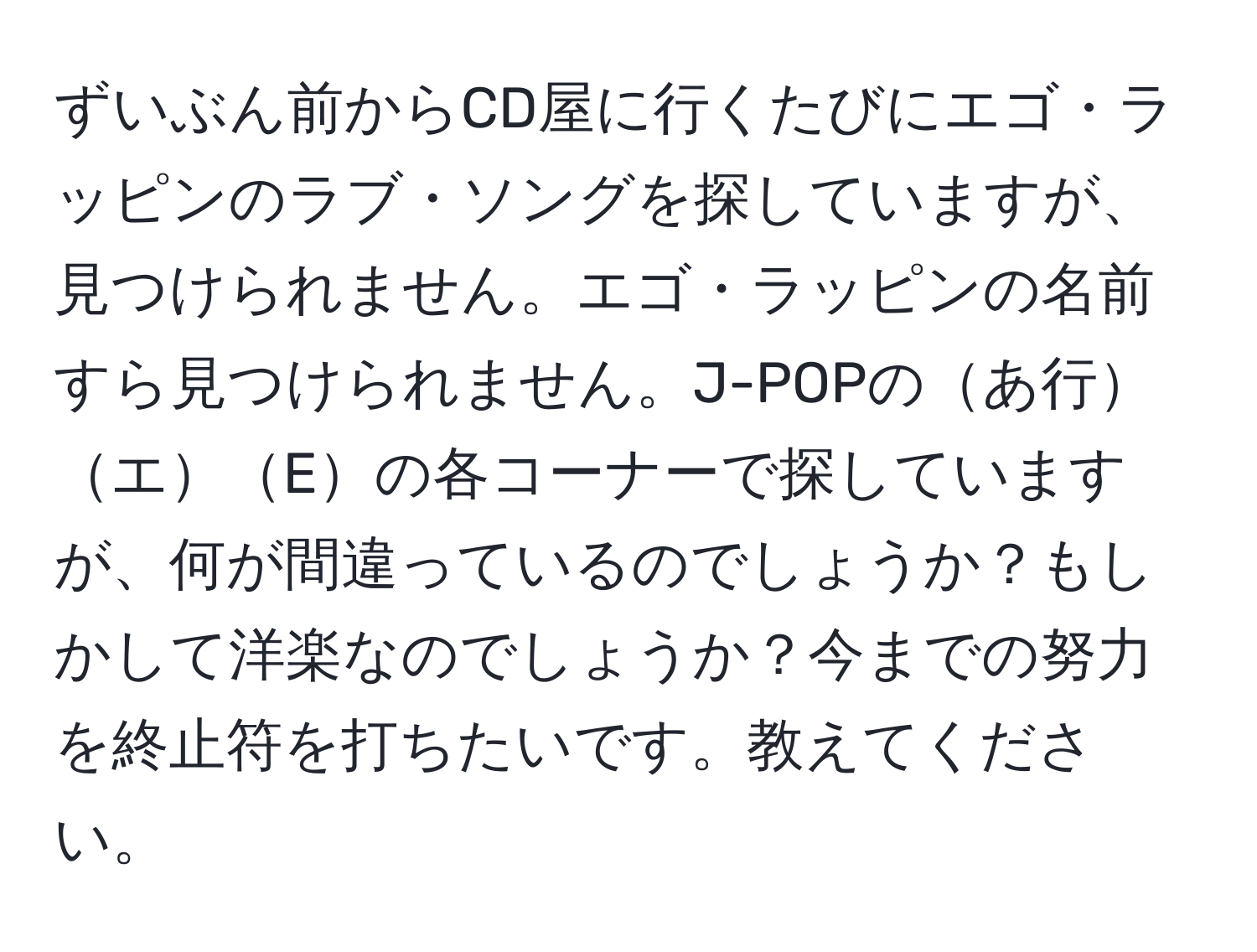 ずいぶん前からCD屋に行くたびにエゴ・ラッピンのラブ・ソングを探していますが、見つけられません。エゴ・ラッピンの名前すら見つけられません。J-POPのあ行エEの各コーナーで探していますが、何が間違っているのでしょうか？もしかして洋楽なのでしょうか？今までの努力を終止符を打ちたいです。教えてください。