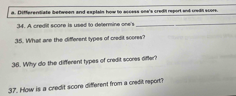 Differentiate between and explain how to access one's credit report and credit score. 
34. A credit score is used to determine one's_ 
35. What are the different types of credit scores? 
36. Why do the different types of credit scores differ? 
37. How is a credit score different from a credit report?