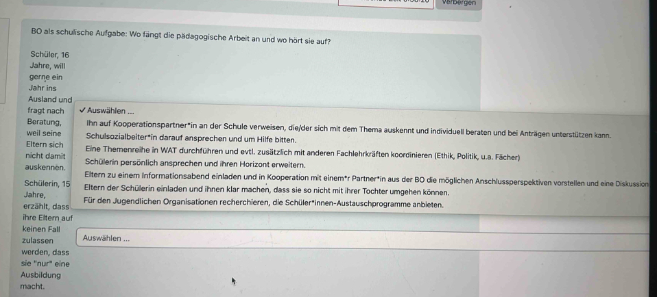 Verbergen 
BO als schulische Aufgabe: Wo fängt die pädagogische Arbeit an und wo hört sie auf? 
Schüler, 16
Jahre, will 
gerne ein 
Jahr ins 
Ausland und 
fragt nach Auswählen ... 
Beratung, Ihn auf Kooperationspartner*in an der Schule verweisen, die/der sich mit dem Thema auskennt und individuell beraten und bei Anträgen unterstützen kann. 
weil seine Schulsozialbeiter*in darauf ansprechen und um Hilfe bitten. 
Eltern sich Eine Themenreihe in WAT durchführen und evtl. zusätzlich mit anderen Fachlehrkräften koordinieren (Ethik, Politik, u.a. Fächer) 
nicht damit Schülerin persönlich ansprechen und ihren Horizont erweitern. 
auskennen. Eltern zu einem Informationsabend einladen und in Kooperation mit einem*r Partner*in aus der BO die möglichen Anschlussperspektiven vorstellen und eine Diskussion 
Schülerin, 15 Eltern der Schülerin einladen und ihnen klar machen, dass sie so nicht mit ihrer Tochter umgehen können. 
Jahre, 
erzählt, dass Für den Jugendlichen Organisationen recherchieren, die Schüler*innen-Austauschprogramme anbieten. 
ihre Eltern auf 
keinen Fall 
zulassen Auswählen ... 
werden, dass 
sie "nur" eine 
Ausbildung 
macht.