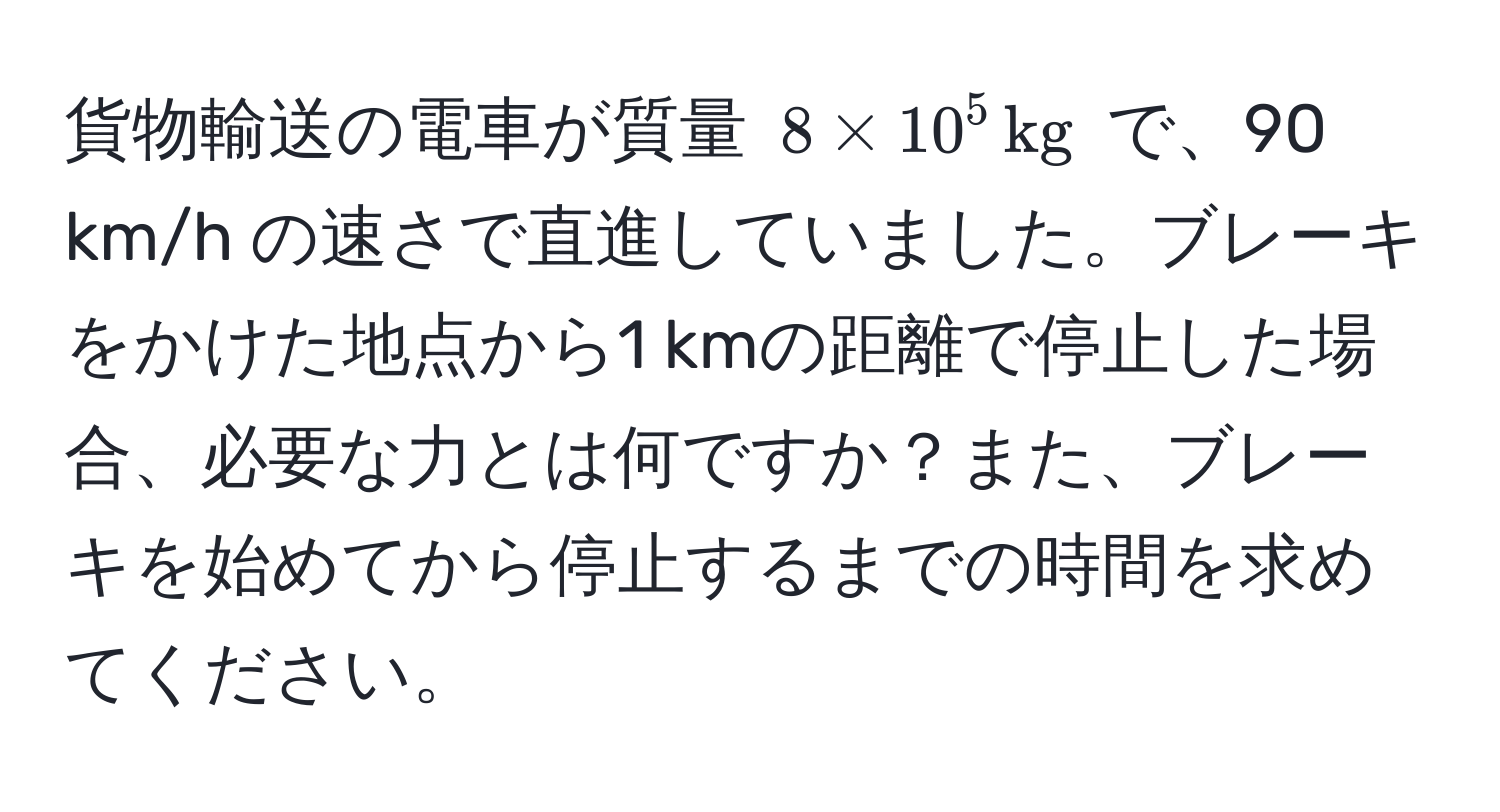 貨物輸送の電車が質量 $8 * 10^(5 , kg)$ で、90 km/h の速さで直進していました。ブレーキをかけた地点から1 kmの距離で停止した場合、必要な力とは何ですか？また、ブレーキを始めてから停止するまでの時間を求めてください。