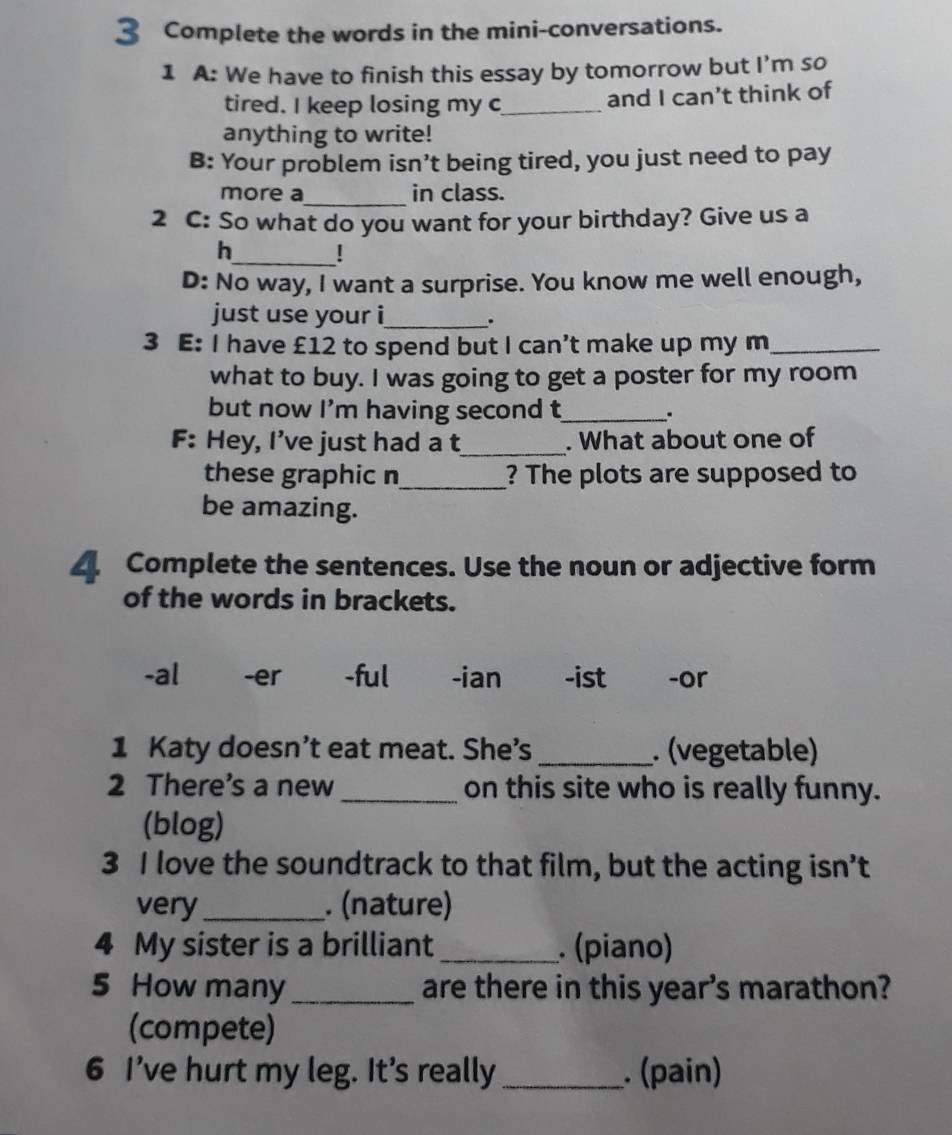 Complete the words in the mini-conversations. 
1 A: We have to finish this essay by tomorrow but I’m so 
tired. I keep losing my c_ and I can’t think of 
anything to write! 
B: Your problem isn’t being tired, you just need to pay 
more a_ in class. 
2 C: So what do you want for your birthday? Give us a 
h_ ! 
D: No way, I want a surprise. You know me well enough, 
just use your i_ . 
3 E: I have £12 to spend but I can’t make up my m_ 
what to buy. I was going to get a poster for my room 
but now I'm having second t_ . 
F: Hey, I’ve just had a t_ . What about one of 
these graphic n_ ? The plots are supposed to 
be amazing. 
4. Complete the sentences. Use the noun or adjective form 
of the words in brackets. 
-al₹ -er -ful -ian -ist -or 
1 Katy doesn’t eat meat. She’s_ . (vegetable) 
2 There's a new _on this site who is really funny. 
(blog) 
3 I love the soundtrack to that film, but the acting isn’t 
very _. (nature) 
4 My sister is a brilliant _. (piano) 
5 How many _are there in this year’s marathon? 
(compete) 
6 I've hurt my leg. It's really _. (pain)