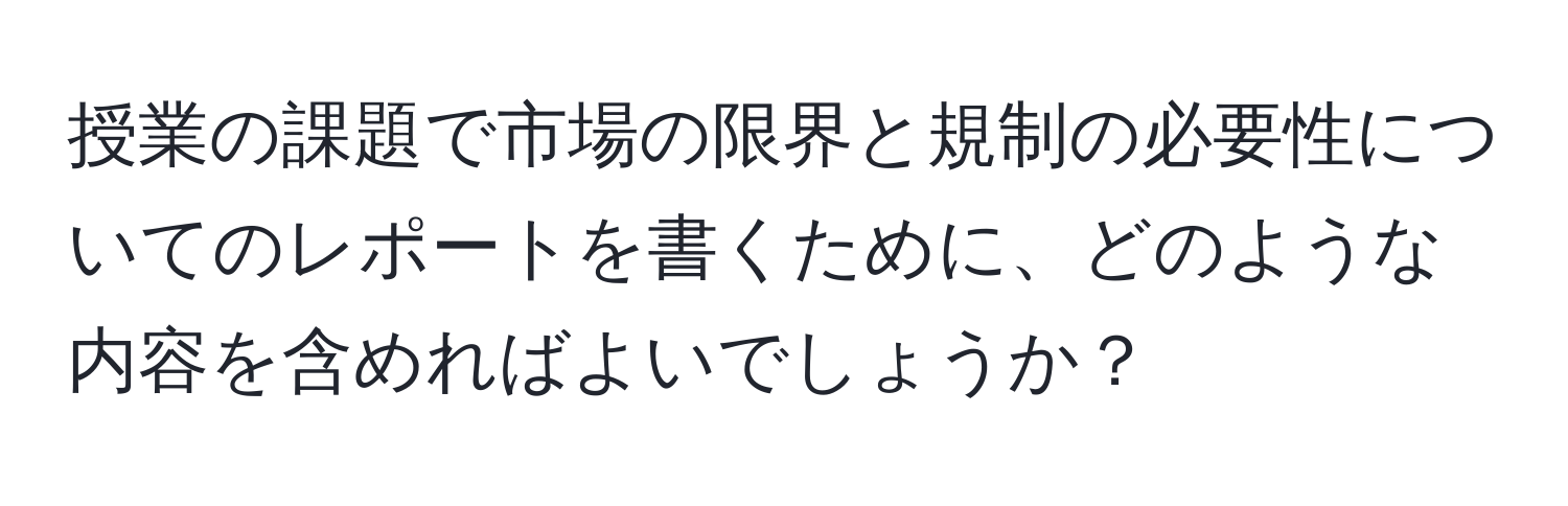 授業の課題で市場の限界と規制の必要性についてのレポートを書くために、どのような内容を含めればよいでしょうか？