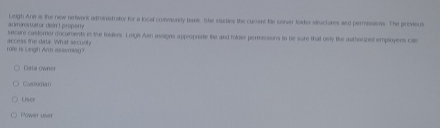 Leigh Ann is the new network administrator for a local community bank. She studies the current file server folder structures and permissions. The previous
administrator didn't properly
secure custorer documents in the folders. Leigh Arin assigns appropriate file and folder permissions to be sure that only the authorized employees can
access the data. What security
role is Leigh Ann assuming?
Dala owner
Custodian
User
Power user