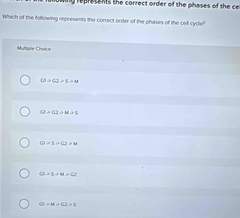 nowing represents the correct order of the phases of the ce
Which of the following represents the correct order of the phases of the cell cycle?
Multiple Choice
G1>G2sim Sto M
G1>G2>M>S
G1>S>G2>M
GI>Sto M>G2
G1>M>G2sim S