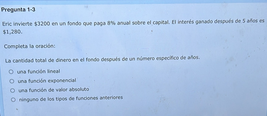 Pregunta 1-3
Eric invierte $3200 en un fondo que paga 8% anual sobre el capital. El interés ganado después de 5 años es
$1,280.
Completa la oración:
La cantidad total de dinero en el fondo después de un número específico de años.
una función lineal
una función exponencial
una función de valor absoluto
ninguno de los tipos de funciones anteriores