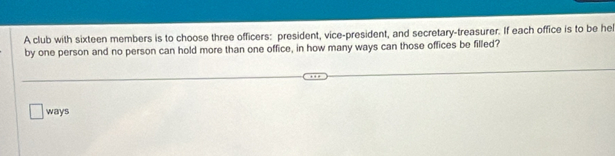 A club with sixteen members is to choose three officers: president, vice-president, and secretary-treasurer. If each office is to be he 
by one person and no person can hold more than one office, in how many ways can those offices be filled? 
ways