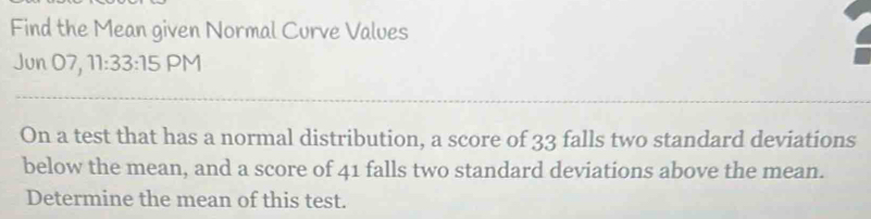 Find the Mean given Normal Curve Values 
Jun 07, 11:33:15 PM 
On a test that has a normal distribution, a score of 33 falls two standard deviations 
below the mean, and a score of 41 falls two standard deviations above the mean. 
Determine the mean of this test.