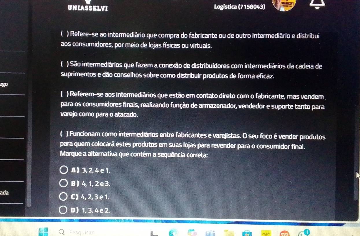 UNIASSELVI Logística (7158043)
( ) Refere-se ao intermediário que compra do fabricante ou de outro intermediário e distribui
aos consumidores, por meio de lojas físicas ou virtuais.
_
( ) São intermediários que fazem a conexão de distribuidores com intermediários da cadeia de
suprimentos e dão conselhos sobre como distribuir produtos de forma eficaz.
^circ go 
_
( ) Referem-se aos intermediários que estão em contato direto com o fabricante, mas vendem 
para os consumidores finais, realizando função de armazenador, vendedor e suporte tanto para
_
varejo como para o atacado.
_
( ) Funcionam como intermediários entre fabricantes e varejistas. O seu foco é vender produtos
para quem colocará estes produtos em suas lojas para revender para o consumidor final.
_
Marque a alternativa que contém a sequência correta:
A ) 3, 2, 4 e 1.
_
B ) 4, 1, 2 e 3.
ada
_
C ) 4, 2, 3 e 1.
D ) 1, 3, 4 e 2.
Pesquisar