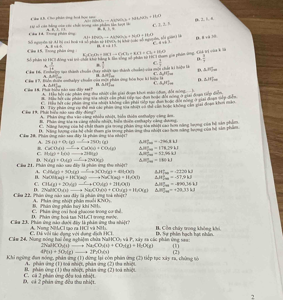 Cho phân ứng hoá học sau:
C. 2, 2, 5. D. 2, 1, 4.
ệ số cân bằng của các chất trong sản phẩm lần lượt là: Al+HNO_3to Al(NO_3)_3+NH_4NO_3+H_2O
A. 8, 3, 15. B. 8, 3, 9.
Câu 14. Trong phản ứng: Al+HNO_3to Al(NO_3)_3+N_2O+H_2O
Số nguyên tử Al bị oxi hoá và số phân tử HNO_3 bị khử (các số nguyên, tối giản) là
C, 4 và 3. D. 8 và 30.
A. 8vo 6 B. 4va15.
Câu 15. Trong phản ứng : K_2Cr_2O_7+HClto CrCl_3+KCl+Cl_2+H_2O n gia phản ứng. Giá trị của k là
ố phân tử HCI đóng vai trò c p.  3/7 
B.
A.  3/14   4/7 
C.
Câu 16. Enthalpy tạo thành chuẩn (hay nhiệt tạo thành chuẩn) của một chất kí hiệu là  1/7 
D. △ _rH_(298)^o
B. △ _1H_2^(o
C. △ _8)H_(298)^o
A. △ _fH_(29)^o △ _cH_(298)^o
Câu 17. Biến thiên enthalpy chuẩn của mhat Qt : phản ứng hóa học kí hiệu là
D.
A. △ _rH_(25)^o
B. △ _1H_(29)^o
C. △ _8H_(298)^o
Câu 18. Phát biểu nào sau đây sai?
A. Hầu hết các phản ứng thu nhiệt cần giai đoạn khơi mào (đun, đốt nóng....).
B. Hầu hết các phản ứng tỏa nhiệt cản phải tiếp tục đun hoặc đốt nóng ở giai đoạn tiếp diễn
C. Hầu hết các phản ứng tỏa nhiệt không cần phải tiếp tục dun hoặc đốt nóng ở giai đoạn tiếp diễn.
D. Tùy phần ứng cụ thể mả các phản ứng tỏa nhiệt có thể cần hoặc không cân giai đoạn khơi mào.
Câu 19. Phát biểu nào sau đây đúng?
A. Phản ứng thu vào càng nhiều nhiệt, biến thiên enthalpy càng âm.
B. Phản ứng tỏa ra càng nhiều nhiệt, biến thiên enthaply cảng dương.
C. Năng lượng của hệ chất tham gia trong phản ứng tỏa nhiệt cao hơn năng lượng của hệ sản phẩm.
D. Năng lượng của hệ chất tham gia trong phản ứng thu nhiệt cao hơn năng lượng của hệ sản phẩm.
Câu 20. Phản ứng nào sau đây là phản ứng tỏa nhiệt?
A. 2S(s)+O_2(g)to 2SO_2(g) △ _rH_(298)^o=-296,8kJ
B. CaCO_3(s)to CaO(sCaO(s)+CO_2(g) △ _rH_(298)^o=178,29kJ
C. H_2(g)+I_2(s)to 2HI(g) △ _rH_(298)^o=52,96kJ
D. N_2(g)+O_2(g)to 2°2NO(g) △ _rH_(298)^o=180kJ
Câu 21. Phản ứng nào sau đây là phản ứng thu nhiệt?
A. C_3H_8(g)+5O_2(g)to 3CO_2(g)+4H_2O(l) △ _rH_(298)^o=-2220kJ
B. NaOH(aq)+HCl(aq)to NaCl(aq)+H_2O(l) △ _rH_(298)^o=-57,9kJ
C. CH_4(g)+2O_2(g)xrightarrow fCO_2(g)+2H_2O(l) △ _rH_(298)^o=-890,36kJ
D. 2NaHCO_3(s)to Na_2CO_3(s)+CO_2(g)+H_2O(g) △ _rH_(298)^o=+20,33kJ
Câu 22. Phản ứng nào sau đây là phản ứng toả nhiệt?
A. Phản ứng nhiệt phân muối KNO_3.
B. Phản ứng phân huỷ khí NH3.
C. Phản ứng oxi hoá glucose trong cơ thể.
D. Phản ứng hoà tan NH₄Cl trong nước.
Câu 23. Phản ứng nào dưới đây là phản ứng thu nhiệt?
A. Nung NH₄Cl tạo ra HCl và NH3. B. Cổn cháy trong không khí.
C. Đá vôi tác dụng với dung dịch HCl.  D. Sự phân hạch hạt nhân.
Câu 24. Nung nóng hai ống nghiệm chứa NaHCO_3 và P, xảy ra các phản ứng sau:
2NaHCO_3(s)to Na_2CO_3(s)+CO_2(g)+H_2O(g) (1)
4P(s)+5O_2(g)to 2P_2O_5(s) (2)
Khi ngừng đun nóng, phản ứng (1) dừng lại còn phản ứng (2) tiếp tục xảy ra, chứng tỏ
A. phản ứng (1) toả nhiệt, phản ứng (2) thu nhiệt.
B. phản ứng (1) thu nhiệt, phản ứng (2) toả nhiệt.
C. cả 2 phản ứng đều toả nhiệt.
D. cả 2 phản ứng đều thu nhiệt.
2