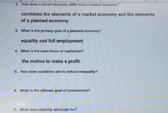 How does a mixed economy differ from a market economy?
combines the elements of a market economy and the elements
of a planned economy.
3. What is the primary goal of a planned economy?
equality and full employment
4. What is the main foous of capitalism?
the motive to make a profit.
5. How does socialism aim to reduce inequality?
6. What is the ultimate goal of communism?
7. What does anarchy advocate for?