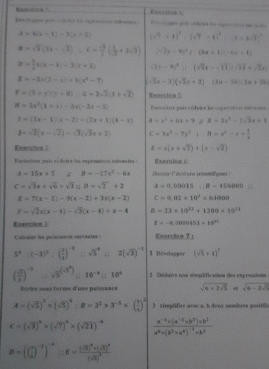 xecaion3_ CI ，
Devoleppor pul rodstrs los expressions subantes : Derchippee pate céduire les esperstous entrauies
3=4(x-1)-3(x+2)
(sqrt(7)+1)^2:(sqrt(7)-1)^2:(2=3sqrt(7))^2
B=sqrt(5)(3x-sqrt(3)),C= sqrt(3)/2 ( 1/sqrt(3) +2sqrt(3)) (sqrt(2)y-9)^2/(6x+1)(-6x+1)
D= 3/2 x(x-1)-3(x+2)
(2y-9)^2sin (sqrt(5)x-sqrt(11))(sqrt(11)+sqrt(5)x)
E=-5x(2-x)+6(x^2-7) (sqrt(5)x-2)(sqrt(5)x+2)(3a-5b)(3a+5b)
F=(5+y)(y+8);G=2sqrt(2)(3+sqrt(2)) Exercica 2
H=5x^2(1+x)-3x(-2x-5) Factoriser pois réduire les ex pressioe sutvate :
I=(3x-1)(x-2)-(2x+1)(4-x) A=x^2+6x+9 # B=3x^3-2sqrt(3)x+1
J=sqrt(2)(x-sqrt(2))-sqrt(3)(sqrt(3)x+2) C=3x^2-7y^2:D=x^2-x+ 1/4 
Exercice 7 E=x(x+sqrt(2))+(x-sqrt(2))
Factoriser pais réduire les expressions suivantes : Exercico 6:
A=15x+5 # B=-27x^2-6x Donner l' écriture scientifiques :
C=sqrt(3)x+sqrt(6)/ sqrt(3). D=sqrt(2)+2 A=0,00015;B=456000
E=7(x-2)-9(x-2)+3x(x-2) C=0.02* 10^2* 64000
F=sqrt(2)x(x-4)-sqrt(3)(x-4)+x-4 D=23* 10^(23)+1200* 10^(31)
Exercice 3 E=-0,0000451* 10^(25)
Calculer les puissances suivantes : Exercice 7 :
5^4:(-3)^5:( 2/3 )^-3 27 sqrt 5^(4;;2(sqrt(3))^-1) 1 Développer (sqrt(5)+1)^2
( sqrt(2)/2 )^-3 frac  1/2  sqrt 5^(((sqrt(3)^2)));10^(-4);;10^6 2 Déduire une simplification des expressions
sqrt(6+2sqrt 5)
Ecrire sous forme d'une puissance et sqrt(6-2sqrt 5)
A=(sqrt(5))^2* (sqrt(5))^6:B=3^2* 3^(-5)* ( 1/5 )^2 3 simplifier avec a, b deux nombres positifs
C=(sqrt(3))^6* (sqrt(7))^6* (sqrt(21))^-6 frac a^(-3)* (a^(-2)* b^3)* b^2a^6* (b^5* a^4)^-1* b^3
D=(( 7/5 )^-2)^-4;;E=frac (sqrt(5))^0* (sqrt(5))^4(sqrt(5))^2