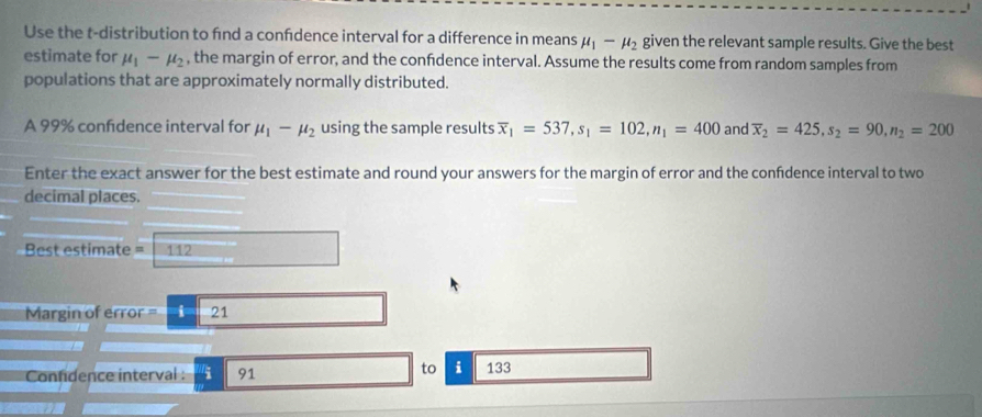 Use the t-distribution to fnd a confdence interval for a difference in means mu _1-mu _2 given the relevant sample results. Give the best 
estimate for mu _1-mu _2 , the margin of error, and the confdence interval. Assume the results come from random samples from 
populations that are approximately normally distributed. 
A 99% confidence interval for mu _1-mu _2 using the sample results overline x_1=537, s_1=102, n_1=400 and overline x_2=425, s_2=90, n_2=200
Enter the exact answer for the best estimate and round your answers for the margin of error and the confidence interval to two 
decimal places.
Best estimate = 112
Margin of error = -i-21
to i 
Conndence interval : i 91 133