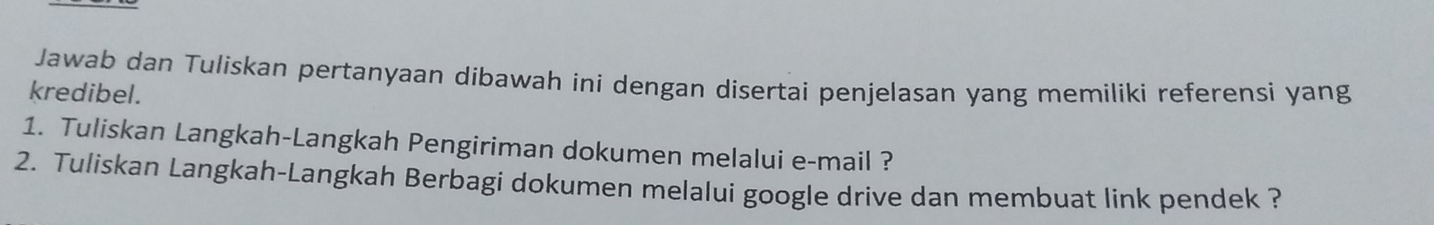 Jawab dan Tuliskan pertanyaan dibawah ini dengan disertai penjelasan yang memiliki referensi yang 
kredibel. 
1. Tuliskan Langkah-Langkah Pengiriman dokumen melalui e-mail ? 
2. Tuliskan Langkah-Langkah Berbagi dokumen melalui google drive dan membuat link pendek ?