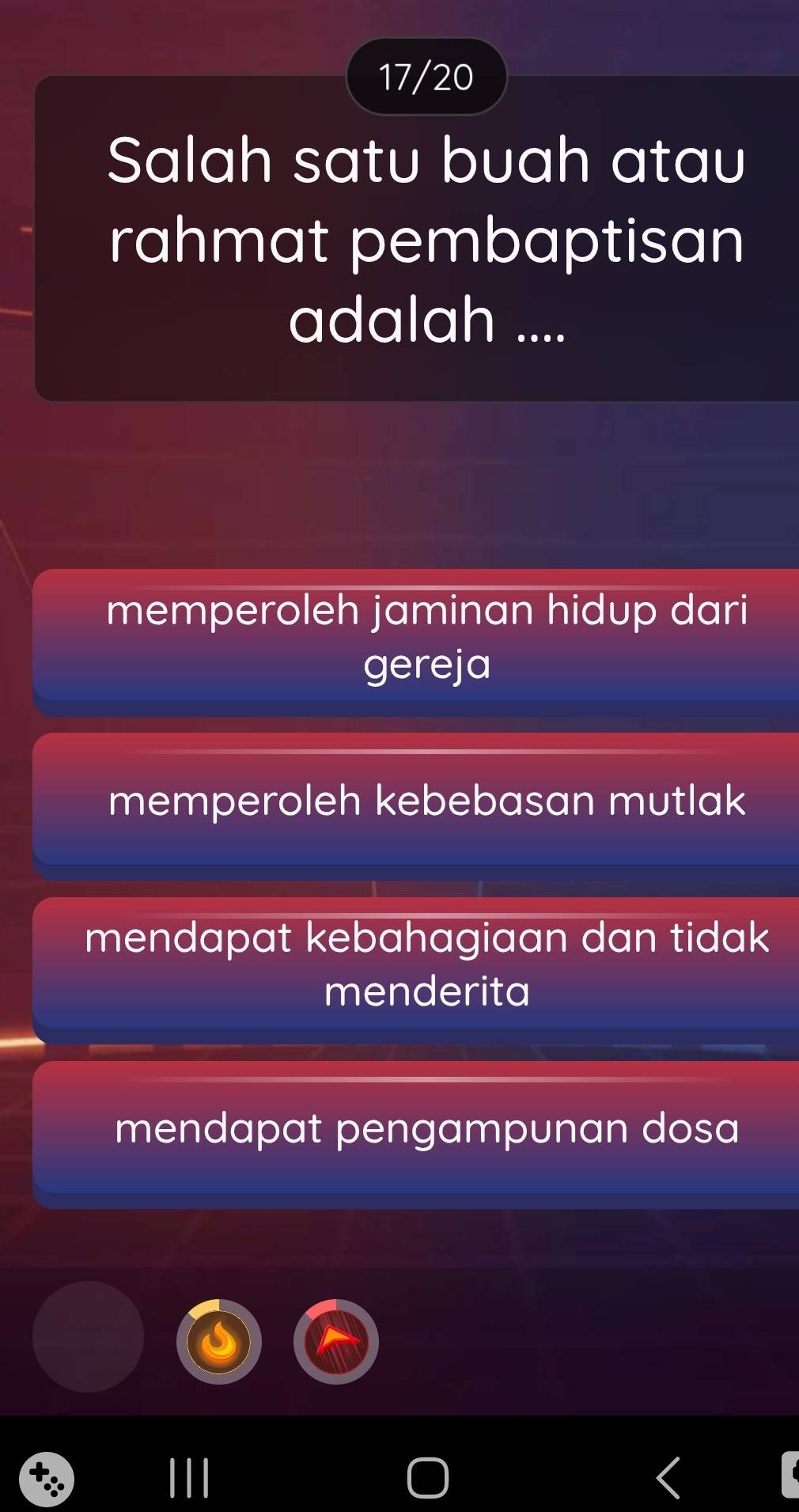 17/20
Salah satu buah atau
rahmat pembaptisan
adalah ....
memperoleh jaminan hidup dari
gereja
memperoleh kebebasan mutlak
mendapat kebahagiaan dan tidak 
menderita
mendapat pengampunan dosa