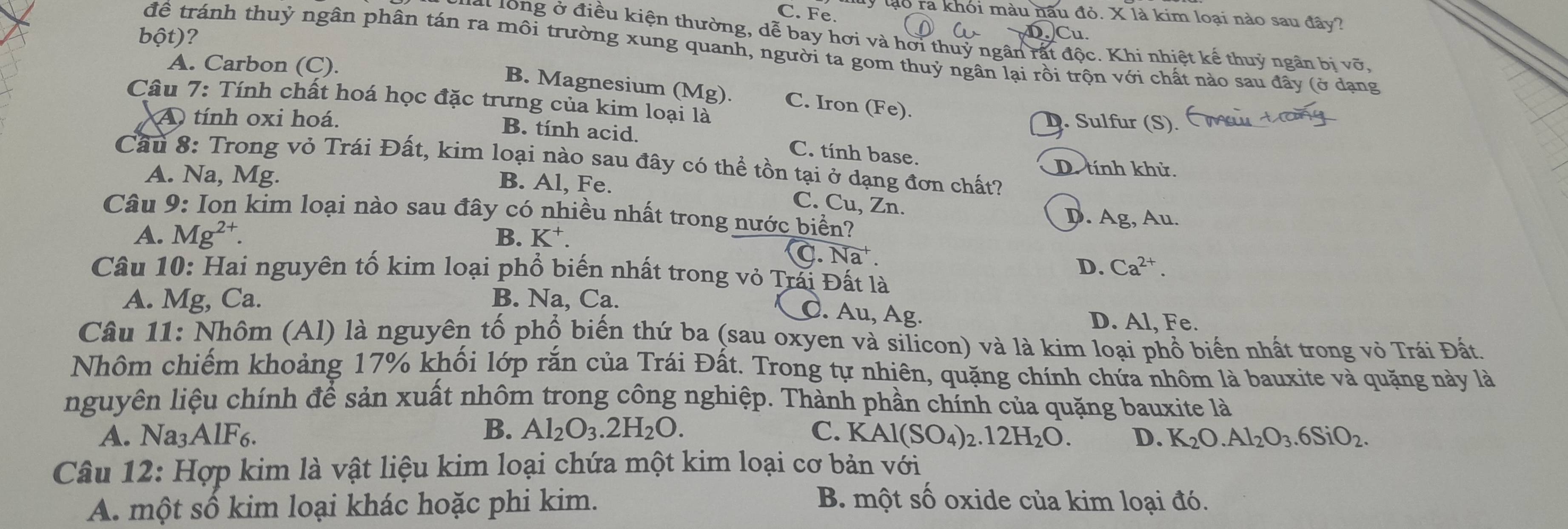 C. Fe.
ly lạo ra khỏi màu nâu đỏ. X là kim loại nào sau đây?
bột)?
-4
at long ở điều kiện thường, dễ bay hơi và hơi thuỷ ngân rất độc. Khi nhiệt kế thuỷ ngân bị vỡ,
để tránh thuỷ ngân phân tán ra môi trường xung quanh, người ta gom thuỷ ngân lại rồi trộn với chất nào sau đây (ở dạng
A. Carbon (C).
B. Magnesium (Mg). C. Iron (Fe).
Câu 7: Tính chất hoá học đặc trưng của kim loại là
A tính oxi hoá. D. Sulfur (S).
B. tính acid. C. tính base.
Cầu 8: Trong vỏ Trái Đất, kim loại nào sau đây có thể tồn tại ở dạng đơn chất?
A. Na, Mg.
D. tính khử.
B. Al, Fe. C. Cu, Zn.
Câu 9: Ion kim loại nào sau đây có nhiều nhất trong nước biển?
D. Ag, Au.
A. Mg^(2+) B. K⁺.
C. Na^+
D. Ca^(2+).
Câu 10: Hai nguyên tố kim loại phổ biến nhất trong vỏ Trái Đất là
A. Mg, Ca. B. Na, Ca.
C. Au, Ag. D. Al, Fe.
Câu 11: Nhôm (Al) là nguyên tố phổ biến thứ ba (sau oxyen và silicon) và là kim loại phổ biển nhất trong vỏ Trái Đất.
Nhôm chiếm khoảng 17% khối lớp rắn của Trái Đất. Trong tự nhiên, quặng chính chứa nhôm là bauxite và quặng này là
nguyên liệu chính để sản xuất nhôm trong công nghiệp. Thành phần chính của quặng bauxite là
A. Na3AlF6. B. Al_2O_3.2H_2O. C. KAl(SO_4)_2.12H_2O. D. K_2O.Al_2O_3.6SiO_2.
Câu 12: Hợp kim là vật liệu kim loại chứa một kim loại cơ bản với
A. một số kim loại khác hoặc phi kim.
B. một số oxide của kim loại đó.